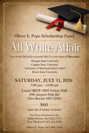 Oliver E. Pope Scholarship Fund All White Affair, Saturday, July 11, 2026, 7:00 pm to 12:00 am, Local IBEW 1805 Union Hall, 898 Airport Park Rd, Glen Burnie MD 21061. $60, open bar and dinner included. Tickets: Robin Boston 443.622.5773, Tony Blackwell 443.414.8186, Oliver E. Pope 443.909.3764.